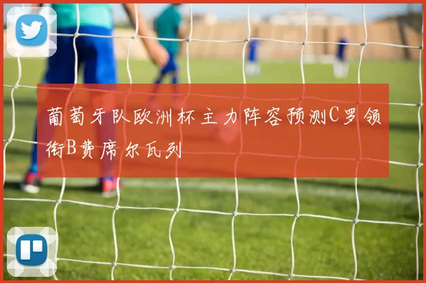 葡萄牙队欧洲杯主力阵容预测C罗领衔B费席尔瓦列