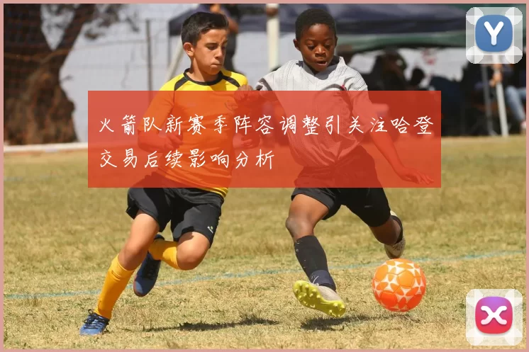 火箭队新赛季阵容调整引关注哈登交易后续影响分析