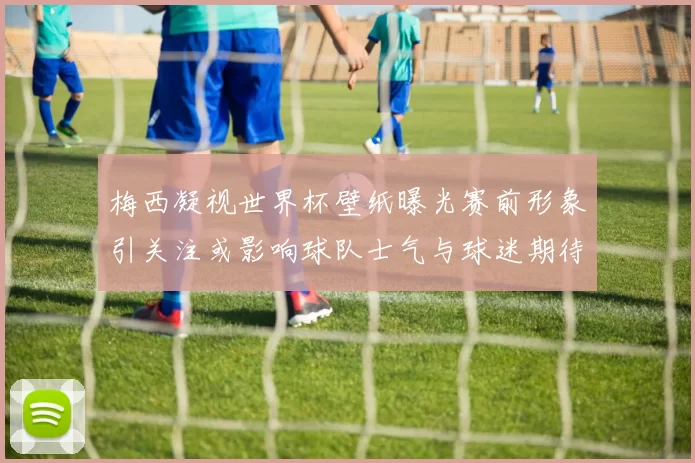 梅西凝视世界杯壁纸曝光赛前形象引关注或影响球队士气与球迷期待