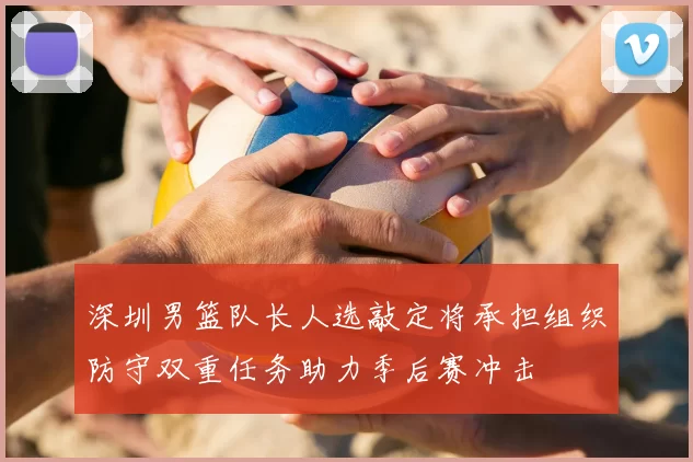 深圳男篮队长人选敲定将承担组织防守双重任务助力季后赛冲击