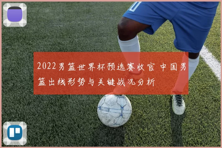 2022男篮世界杯预选赛收官 中国男篮出线形势与关键战况分析