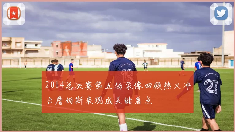 2014总决赛第五场录像回顾热火冲击詹姆斯表现成关键看点