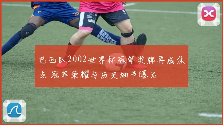 巴西队2002世界杯冠军奖牌再成焦点 冠军荣耀与历史细节曝光