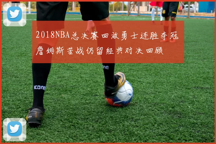 2018NBA总决赛回放勇士连胜夺冠 詹姆斯苦战仍留经典对决回顾