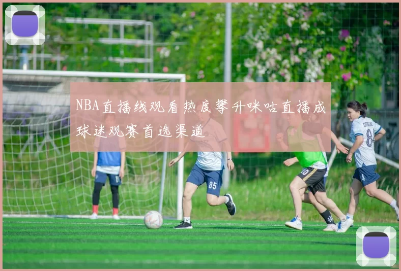 NBA直播线观看热度攀升咪咕直播成球迷观赛首选渠道