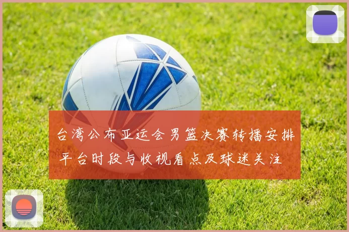 台湾公布亚运会男篮决赛转播安排 平台时段与收视看点及球迷关注