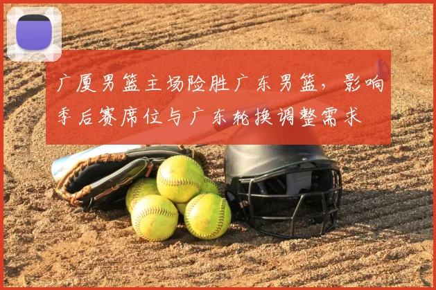 广厦男篮主场险胜广东男篮，影响季后赛席位与广东轮换调整需求