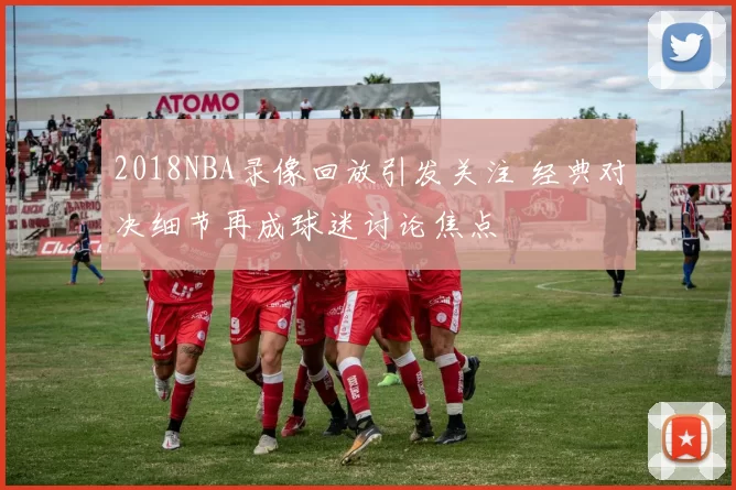 2018NBA录像回放引发关注 经典对决细节再成球迷讨论焦点