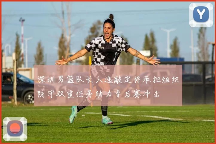 深圳男篮队长人选敲定将承担组织防守双重任务助力季后赛冲击