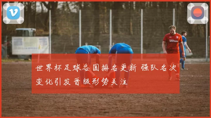 世界杯足球各国排名更新 强队名次变化引发晋级形势关注