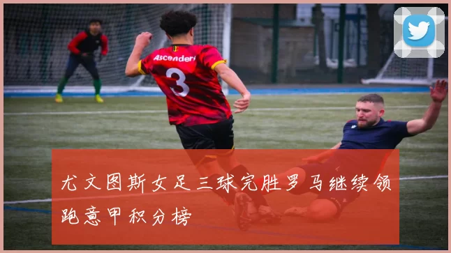 尤文图斯女足三球完胜罗马继续领跑意甲积分榜