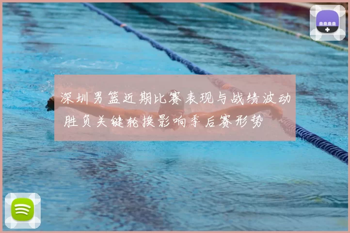 深圳男篮近期比赛表现与战绩波动 胜负关键轮换影响季后赛形势