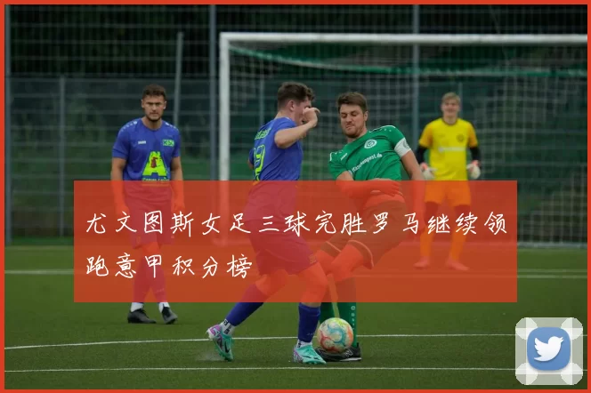 尤文图斯女足三球完胜罗马继续领跑意甲积分榜