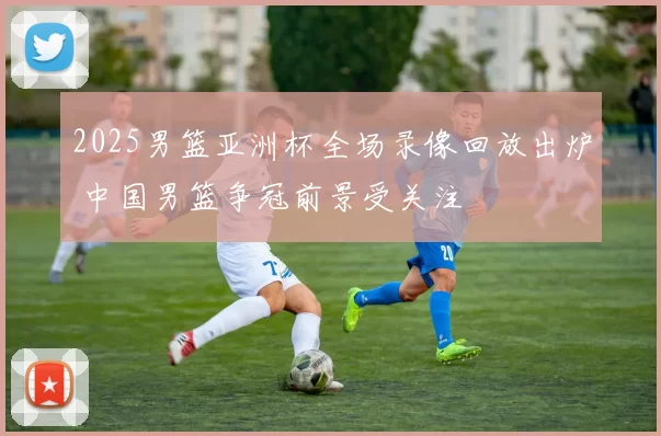 2025男篮亚洲杯全场录像回放出炉 中国男篮争冠前景受关注