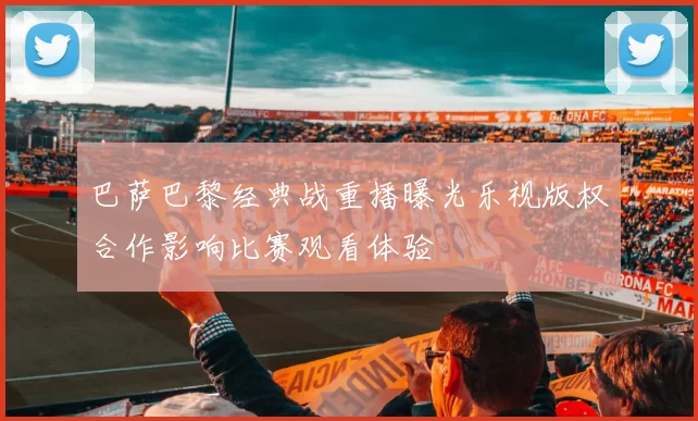 巴萨巴黎经典战重播曝光乐视版权合作影响比赛观看体验
