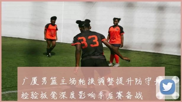 广厦男篮主场轮换调整提升防守并检验板凳深度影响季后赛备战