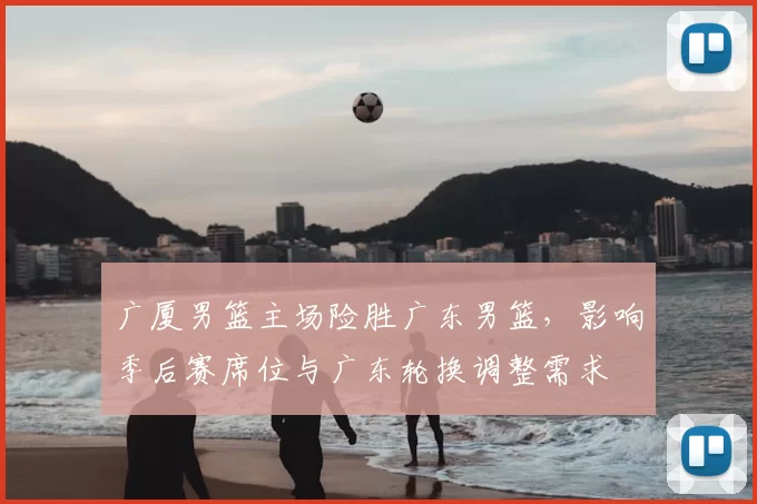 广厦男篮主场险胜广东男篮，影响季后赛席位与广东轮换调整需求