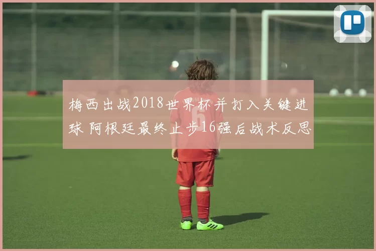 梅西出战2018世界杯并打入关键进球 阿根廷最终止步16强后战术反思