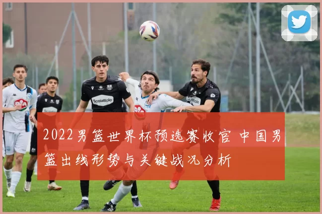 2022男篮世界杯预选赛收官 中国男篮出线形势与关键战况分析