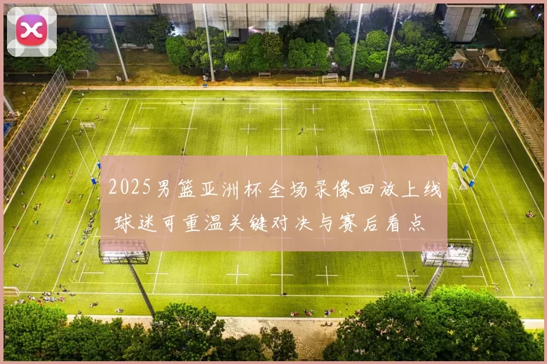 2025男篮亚洲杯全场录像回放上线 球迷可重温关键对决与赛后看点