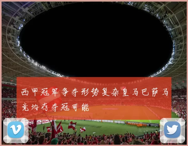 西甲冠军争夺形势复杂皇马巴萨马竞均存夺冠可能