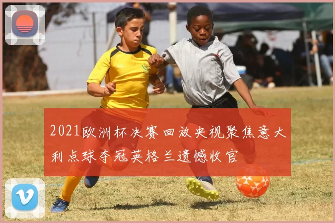 2021欧洲杯决赛回放央视聚焦意大利点球夺冠英格兰遗憾收官