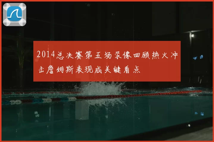 2014总决赛第五场录像回顾热火冲击詹姆斯表现成关键看点